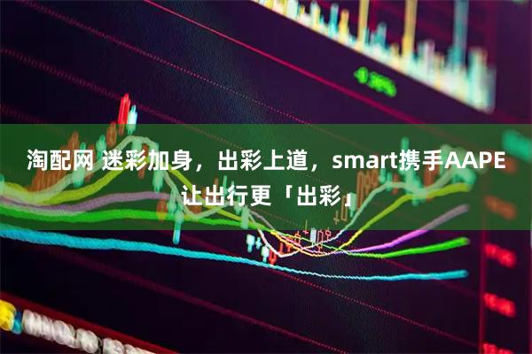 淘配网 迷彩加身，出彩上道，smart携手AAPE让出行更「出彩」