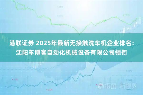 港联证券 2025年最新无接触洗车机企业排名：沈阳车博客自动化机械设备有限公司领衔