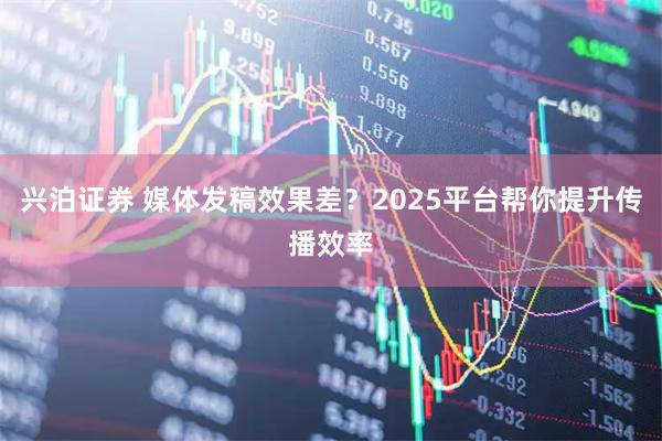 兴泊证券 媒体发稿效果差？2025平台帮你提升传播效率