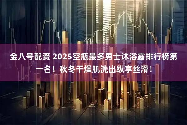 金八号配资 2025空瓶最多男士沐浴露排行榜第一名！秋冬干燥肌洗出纵享丝滑！