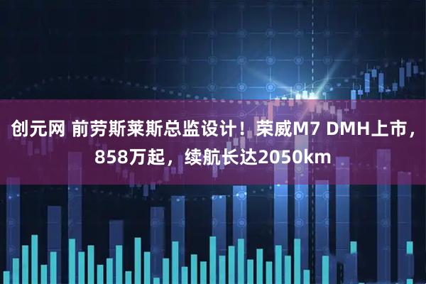 创元网 前劳斯莱斯总监设计！荣威M7 DMH上市，858万起，续航长达2050km