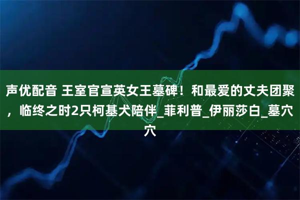 声优配音 王室官宣英女王墓碑！和最爱的丈夫团聚，临终之时2只柯基犬陪伴_菲利普_伊丽莎白_墓穴