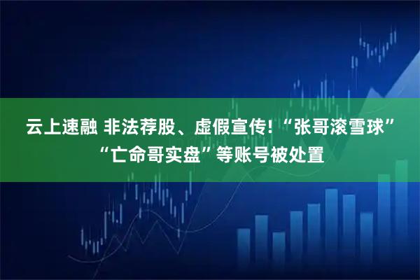 云上速融 非法荐股、虚假宣传! “张哥滚雪球”“亡命哥实盘”等账号被处置