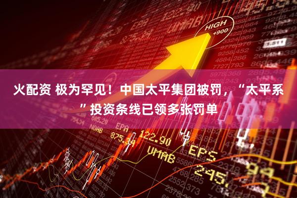 火配资 极为罕见！中国太平集团被罚，“太平系”投资条线已领多张罚单