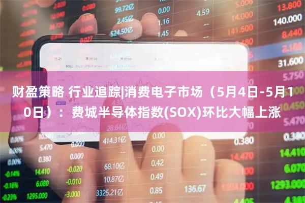 财盈策略 行业追踪|消费电子市场（5月4日-5月10日）：费城半导体指数(SOX)环比大幅上涨